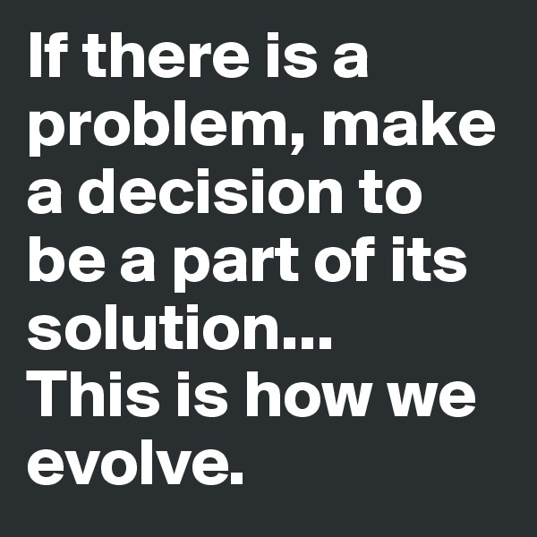 If there is a problem, make a decision to be a part of its solution...
This is how we evolve.