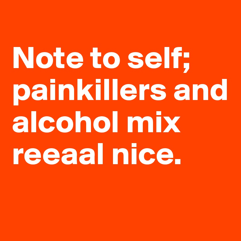 
Note to self; painkillers and alcohol mix reeaal nice.
