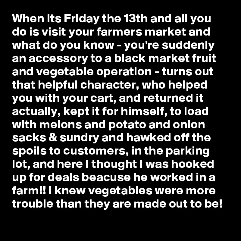 When its Friday the 13th and all you do is visit your farmers market and what do you know - you're suddenly an accessory to a black market fruit and vegetable operation - turns out that helpful character, who helped you with your cart, and returned it actually, kept it for himself, to load with melons and potato and onion sacks & sundry and hawked off the spoils to customers, in the parking lot, and here I thought I was hooked up for deals beacuse he worked in a farm!! I knew vegetables were more trouble than they are made out to be!