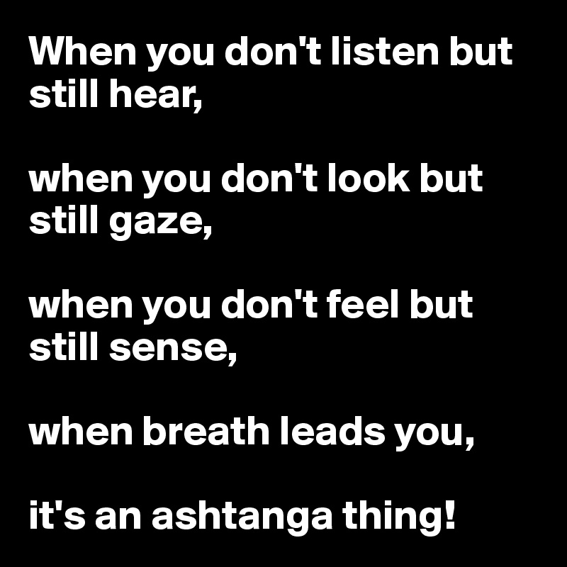 When you don't listen but still hear, 

when you don't look but still gaze, 

when you don't feel but still sense, 

when breath leads you,

it's an ashtanga thing!