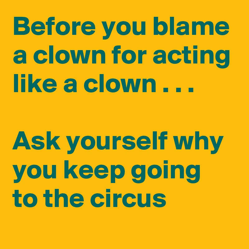 Before you blame a clown for acting like a clown . . .

Ask yourself why you keep going to the circus