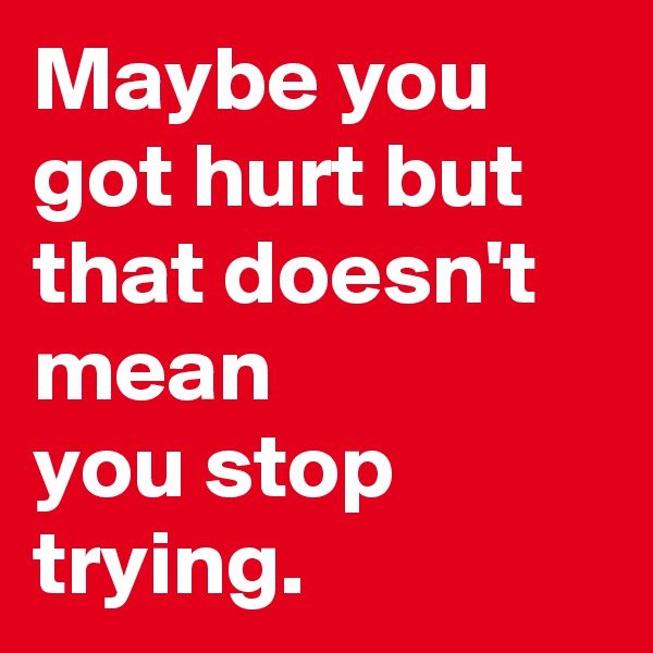 Maybe you got hurt but that doesn't mean 
you stop trying.