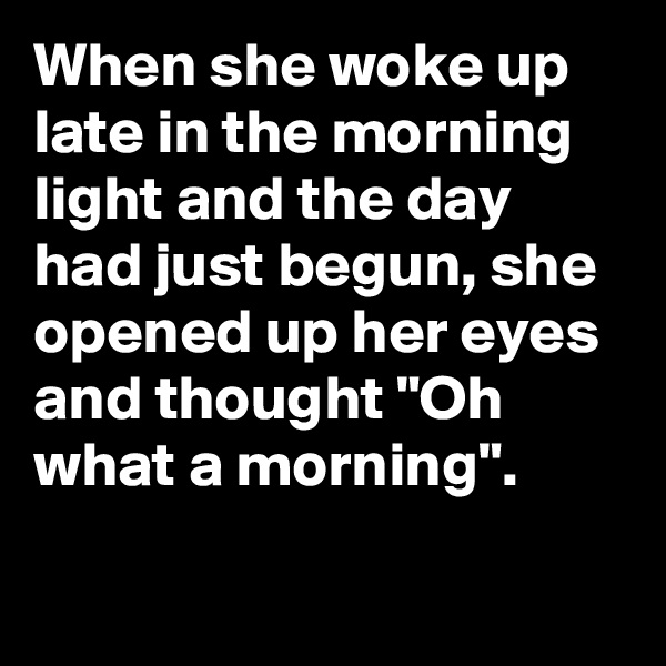 When she woke up late in the morning light and the day had just begun, she opened up her eyes and thought "Oh what a morning".

