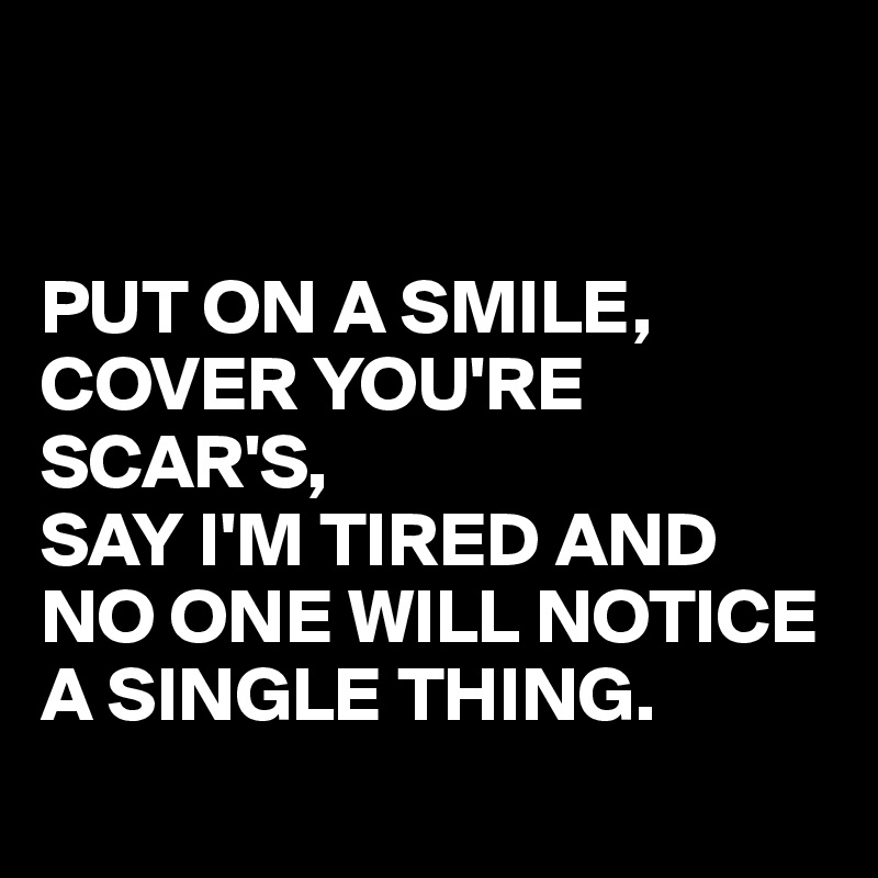 


PUT ON A SMILE,
COVER YOU'RE SCAR'S, 
SAY I'M TIRED AND
NO ONE WILL NOTICE A SINGLE THING.
