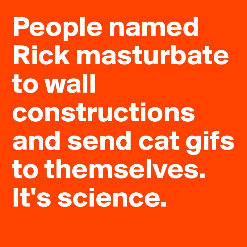 People named Rick masturbate to wall constructions and send cat gifs to themselves. It's science. 