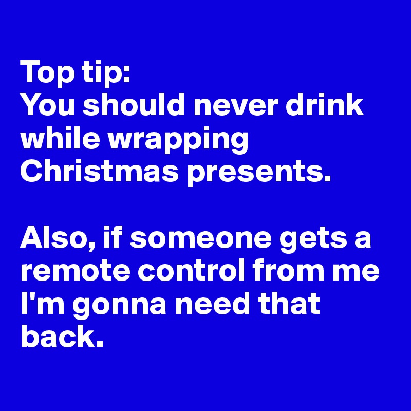 
Top tip:
You should never drink while wrapping Christmas presents. 

Also, if someone gets a remote control from me I'm gonna need that back. 
