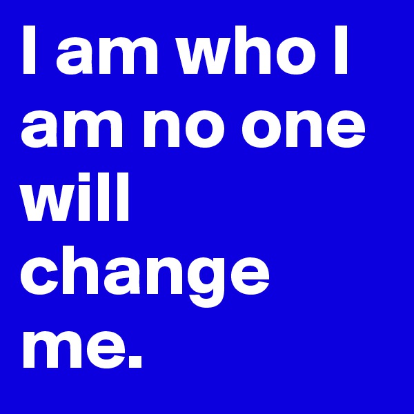 I am who I am no one will change me. 