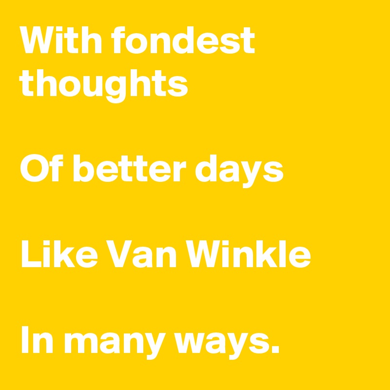 With fondest thoughts

Of better days

Like Van Winkle

In many ways. 