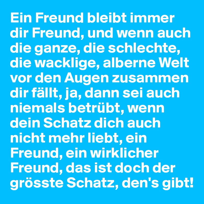 Ein Freund bleibt immer dir Freund, und wenn auch die ganze, die schlechte, die wacklige, alberne Welt vor den Augen zusammen dir fällt, ja, dann sei auch niemals betrübt, wenn dein Schatz dich auch nicht mehr liebt, ein Freund, ein wirklicher Freund, das ist doch der grösste Schatz, den's gibt!