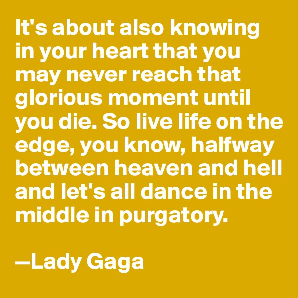 It's about also knowing in your heart that you may never reach that glorious moment until you die. So live life on the edge, you know, halfway between heaven and hell and let's all dance in the middle in purgatory. 

—Lady Gaga