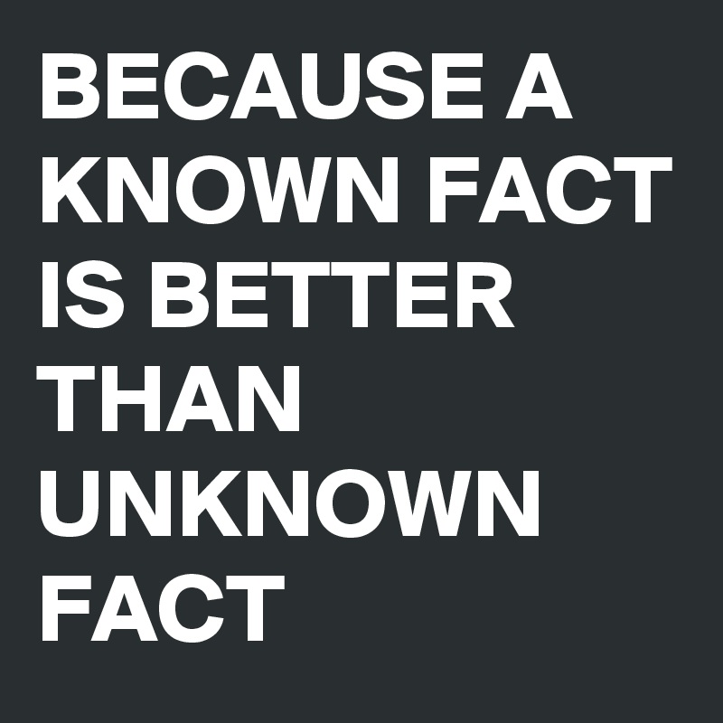 BECAUSE A KNOWN FACT IS BETTER THAN UNKNOWN FACT