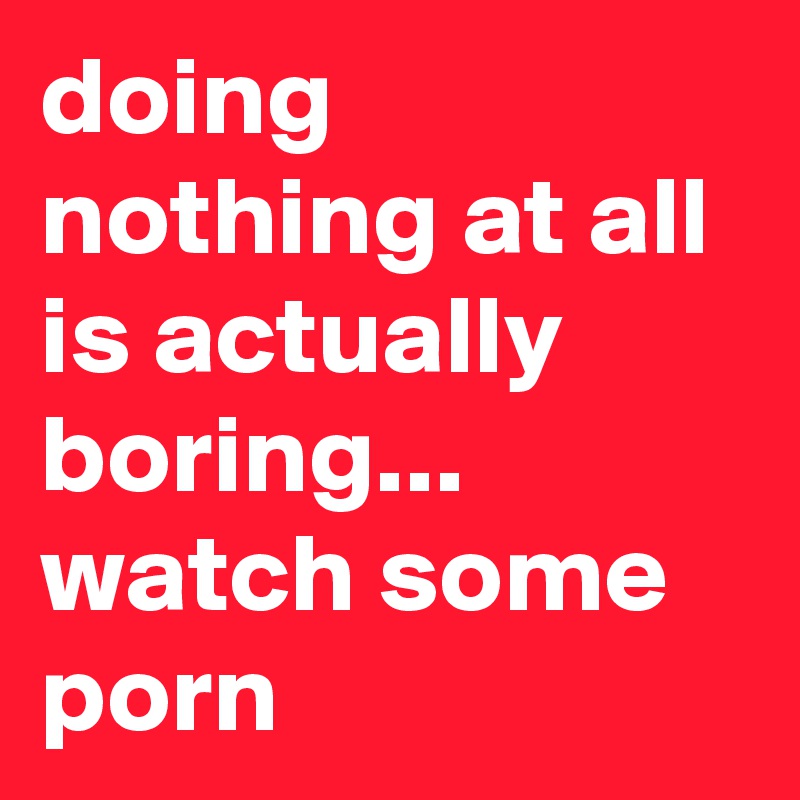 doing nothing at all is actually boring... watch some porn