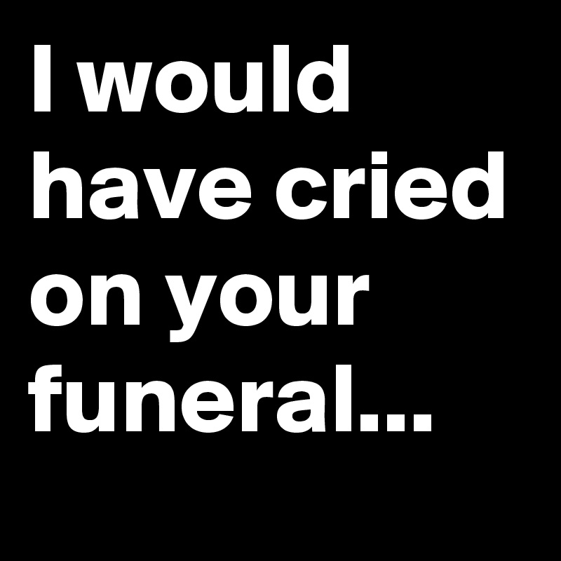 I would have cried on your funeral...