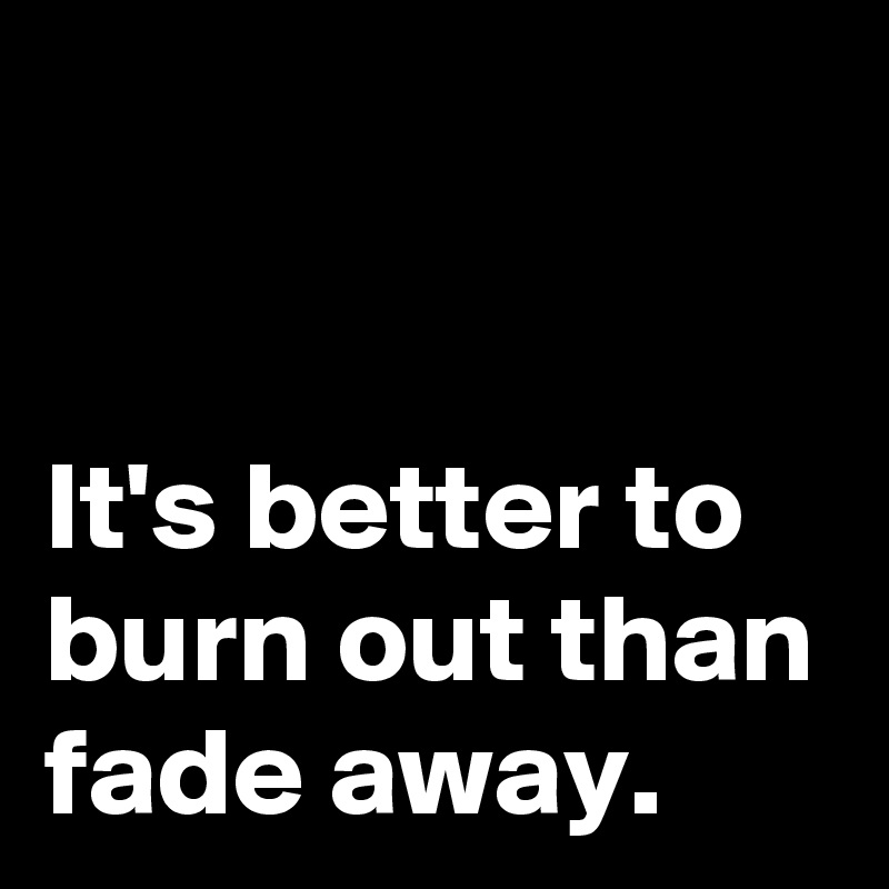 


It's better to burn out than fade away.