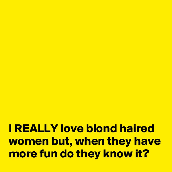 








I REALLY love blond haired women but, when they have more fun do they know it?