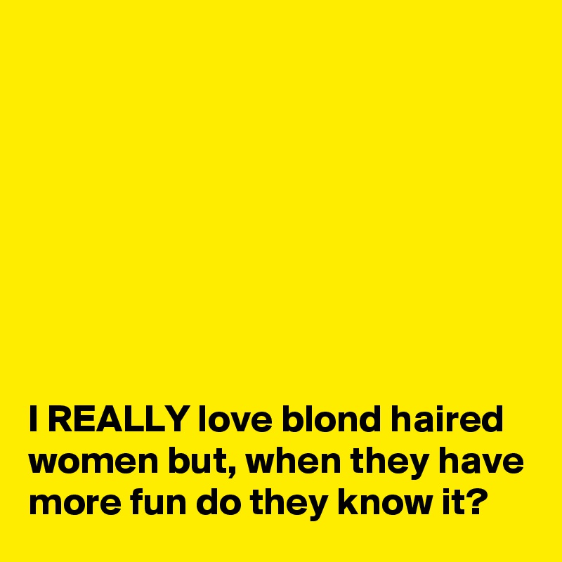 








I REALLY love blond haired women but, when they have more fun do they know it?