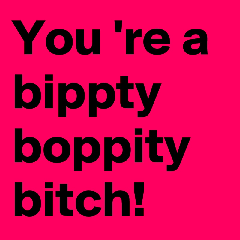 You 're a bippty boppity
bitch!