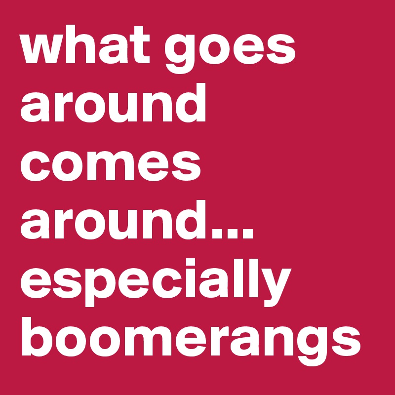 what goes around comes around... especially boomerangs