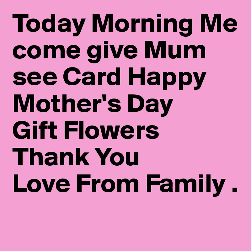 Today Morning Me come give Mum see Card Happy Mother's Day
Gift Flowers Thank You 
Love From Family .