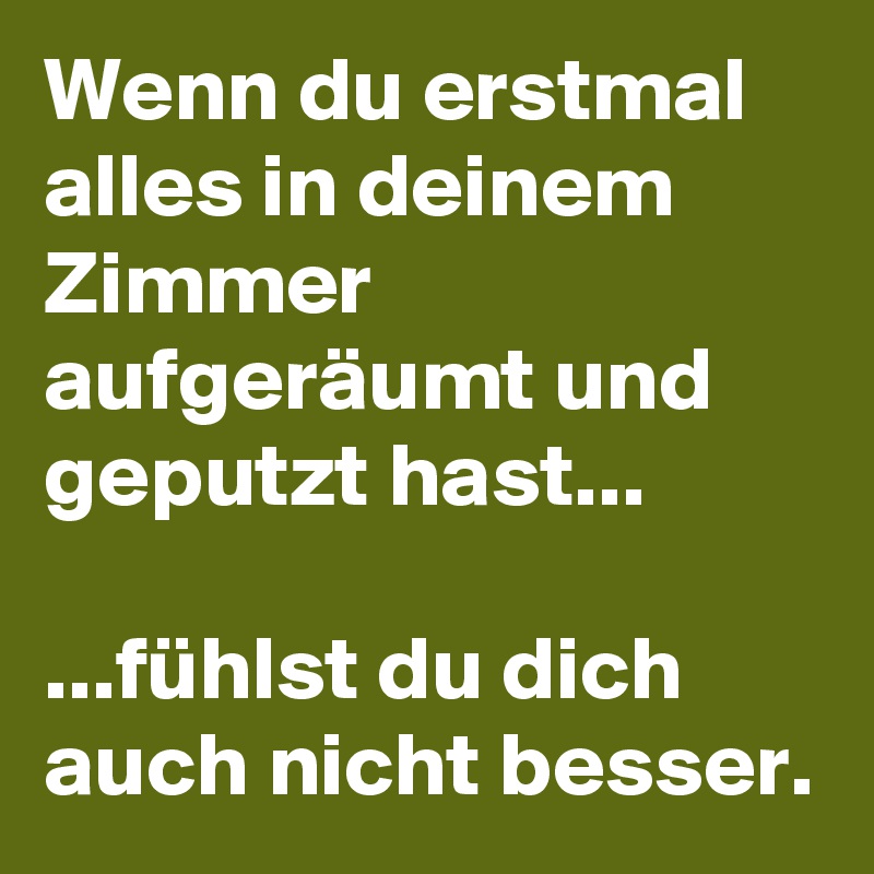 Wenn du erstmal alles in deinem Zimmer aufgeräumt und geputzt hast...

...fühlst du dich auch nicht besser.