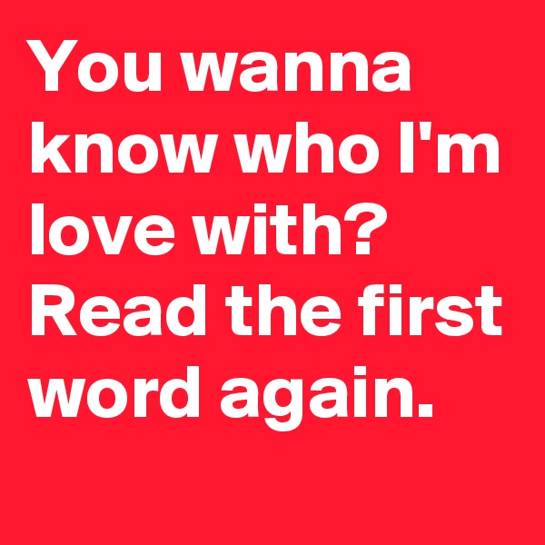 You wanna know who I'm love with? Read the first word again. 