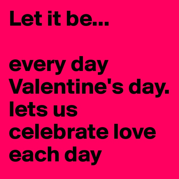 Let it be...

every day Valentine's day. lets us celebrate love each day