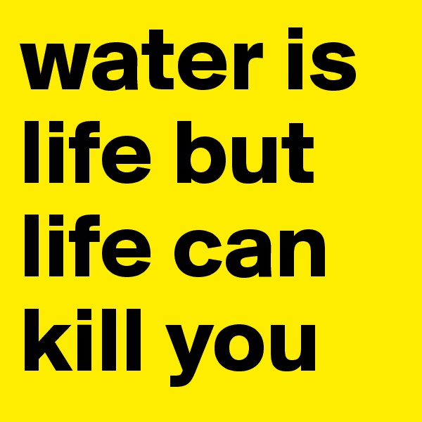 water is life but life can kill you 