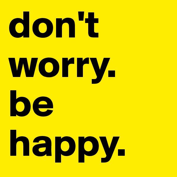 don't worry. be happy. 