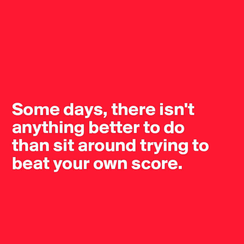 




Some days, there isn't anything better to do 
than sit around trying to beat your own score.


