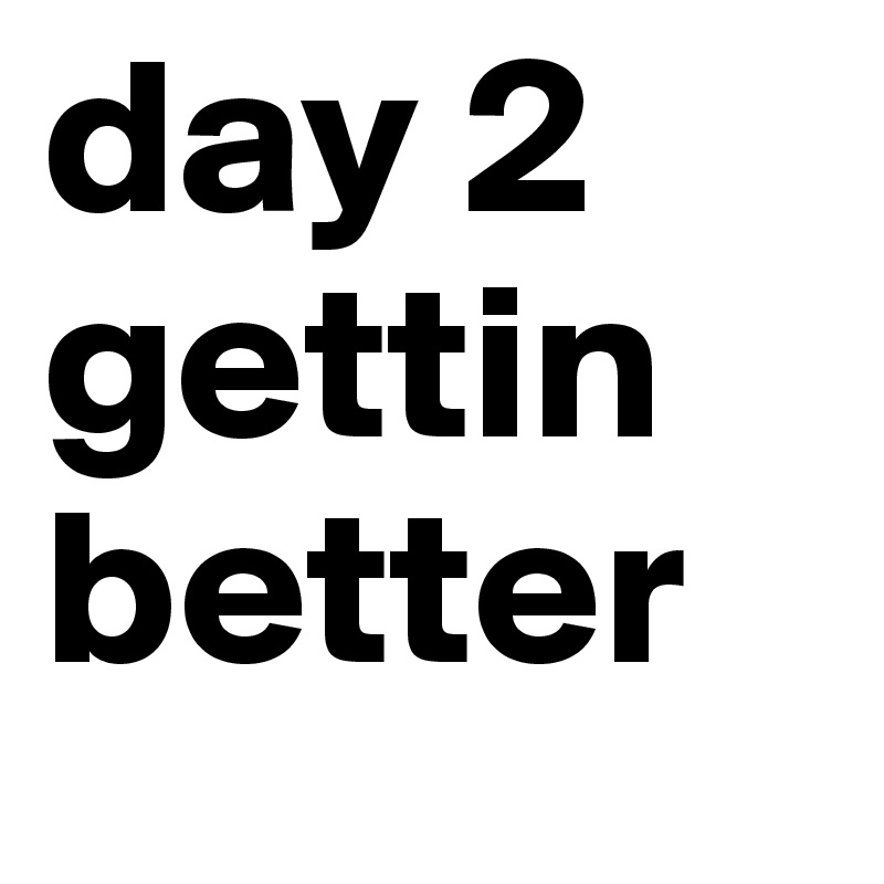 day 2 
gettin 
better
