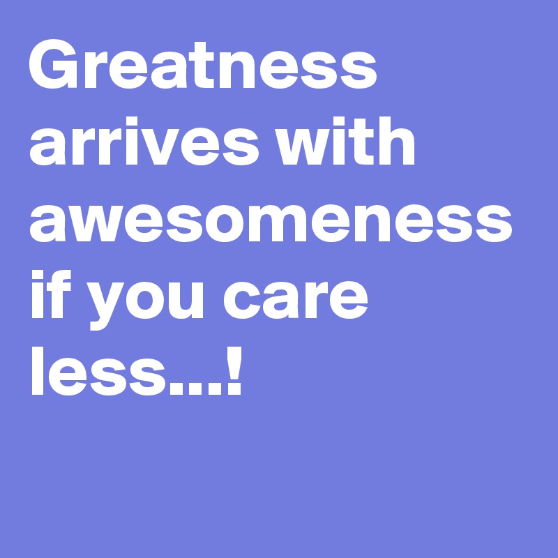 Greatness arrives with awesomeness if you care less...!
