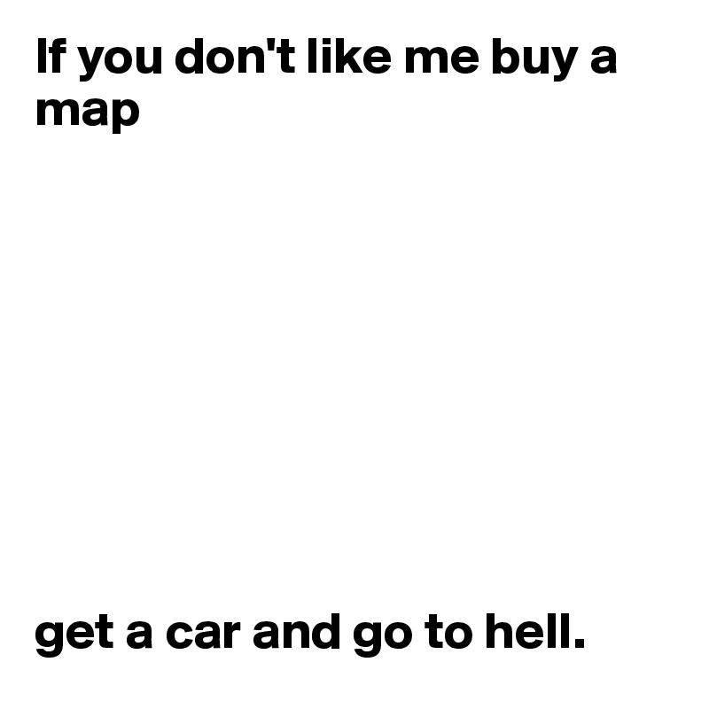 If you don't like me buy a map 









get a car and go to hell. 
