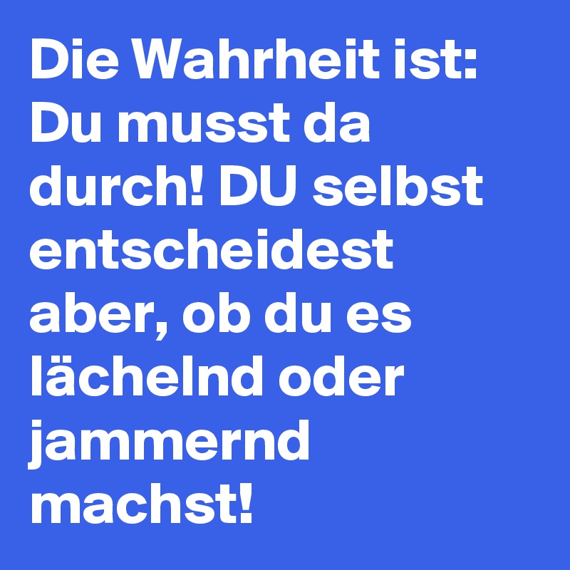 Die Wahrheit ist: Du musst da durch! DU selbst entscheidest aber, ob du es lächelnd oder jammernd machst!