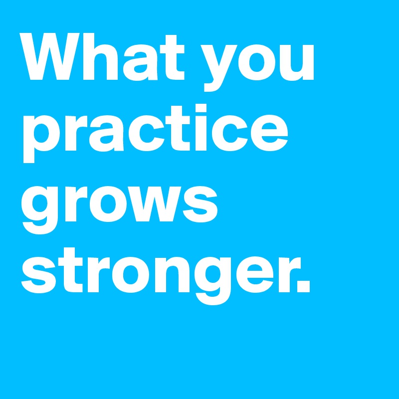 What you practice grows stronger.

