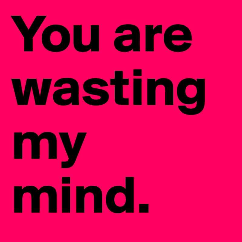 You are wasting my mind.