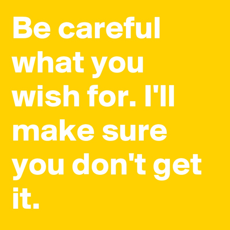 Be careful what you wish for. I'll make sure you don't get it.