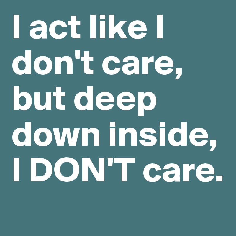 I act like I don't care, but deep down inside, I DON'T care. 