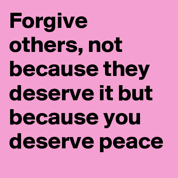 Forgive others, not because they deserve it but because you deserve peace