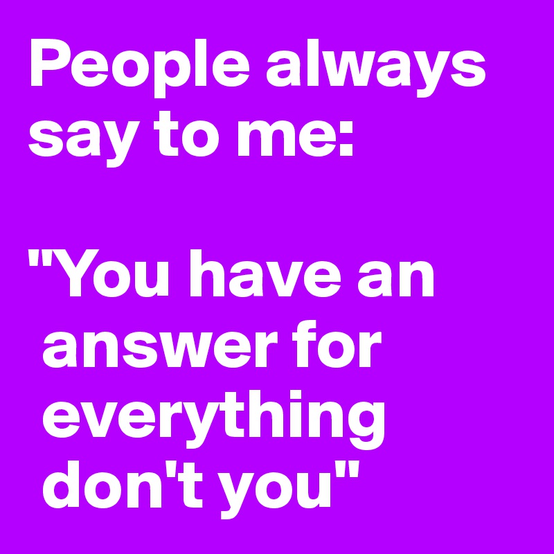 People always say to me: 

"You have an   
 answer for  
 everything  
 don't you"  