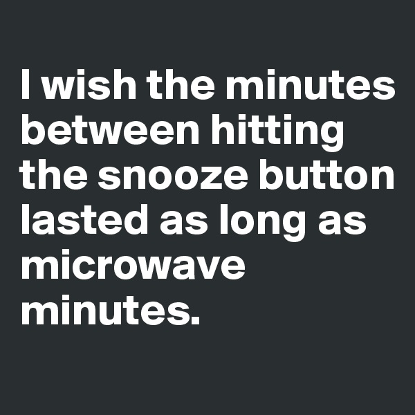 
I wish the minutes between hitting the snooze button lasted as long as microwave minutes.
