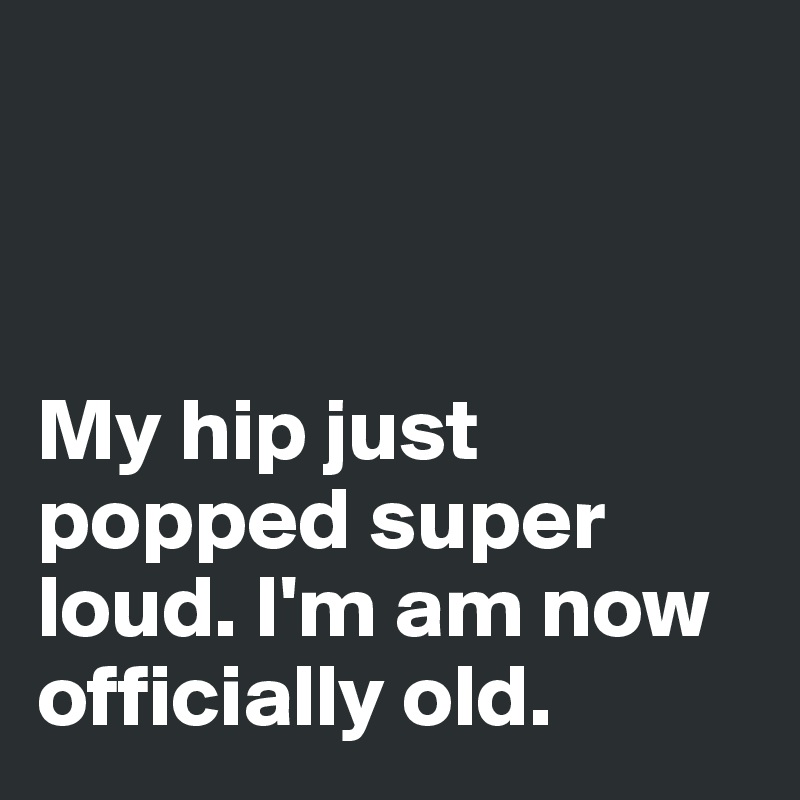 



My hip just popped super loud. I'm am now officially old. 