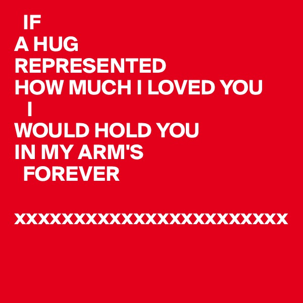   IF
A HUG
REPRESENTED
HOW MUCH I LOVED YOU 
   I
WOULD HOLD YOU
IN MY ARM'S 
  FOREVER

xxxxxxxxxxxxxxxxxxxxxxx


