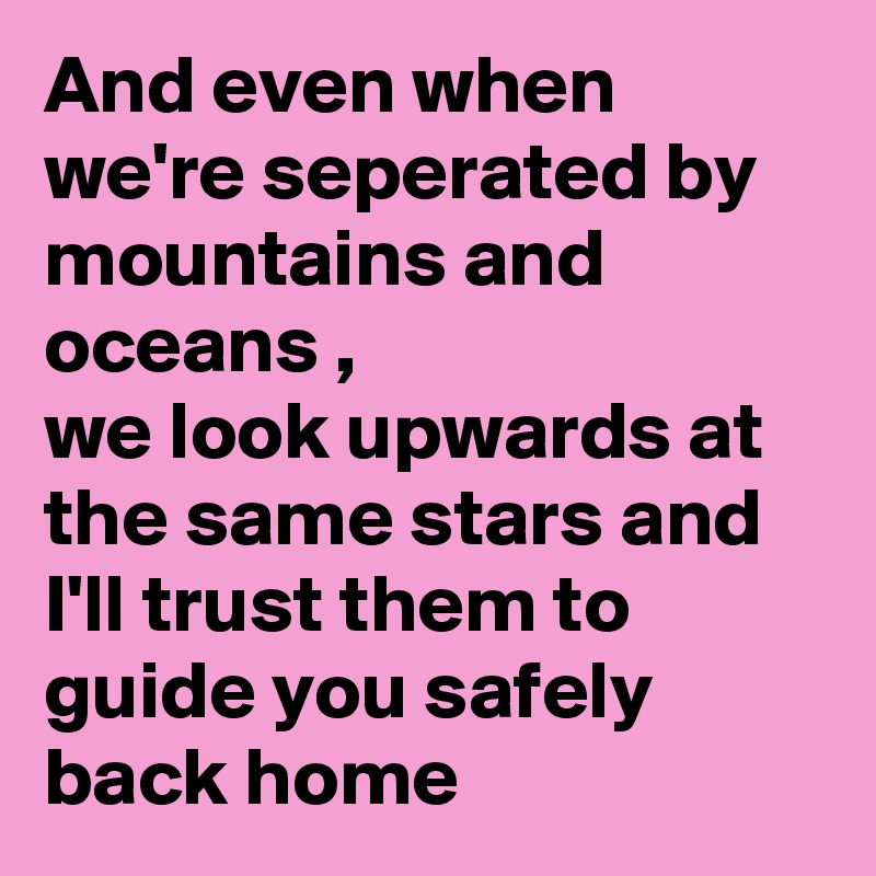 And even when we're seperated by mountains and oceans ,
we look upwards at the same stars and I'll trust them to guide you safely back home