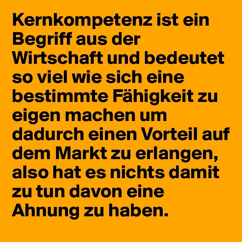 Kernkompetenz ist ein Begriff aus der Wirtschaft und bedeutet so viel wie sich eine bestimmte Fähigkeit zu eigen machen um dadurch einen Vorteil auf dem Markt zu erlangen, also hat es nichts damit zu tun davon eine Ahnung zu haben. 