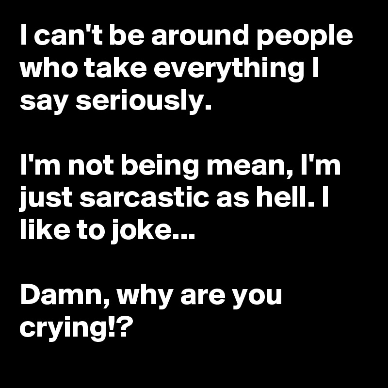 I can't be around people who take everything I say seriously.

I'm not being mean, I'm just sarcastic as hell. I like to joke... 

Damn, why are you crying!? 