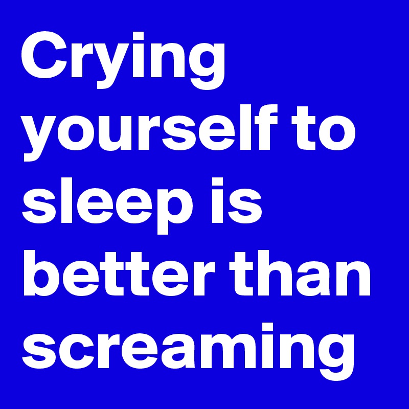 Crying yourself to sleep is better than screaming