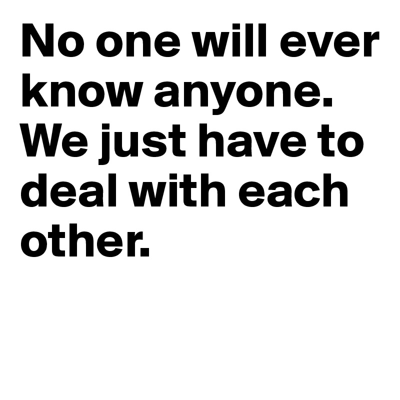 No one will ever know anyone. We just have to deal with each other.


