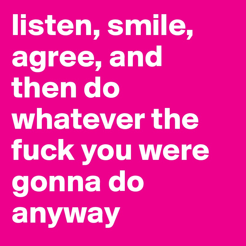 listen, smile, agree, and then do whatever the fuck you were gonna do anyway