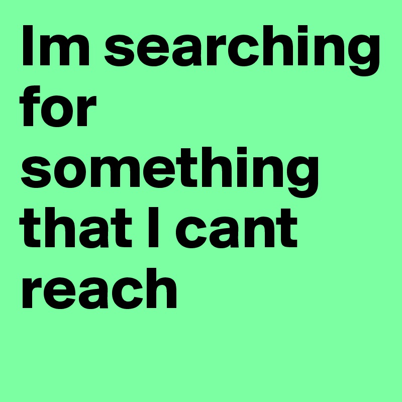 Im searching for something that I cant 
reach 