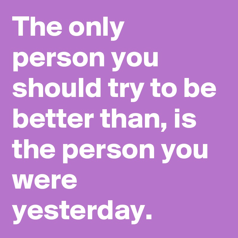 The only person you should try to be better than, is the person you were yesterday. 